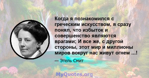 Когда я познакомился с греческим искусством, я сразу понял, что избыток и совершенство являются врагами; И все же, с другой стороны, этот мир и миллионы миров вокруг нас живут огнем ...!