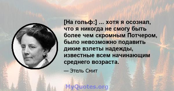 [На гольф:] ... хотя я осознал, что я никогда не смогу быть более чем скромным Потчером, было невозможно подавить дикие взлеты надежды, известные всем начинающим среднего возраста.