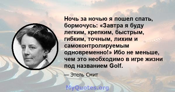 Ночь за ночью я пошел спать, бормочусь: «Завтра я буду легким, крепким, быстрым, гибким, точным, лихим и самоконтролируемым одновременно!» Ибо не меньше, чем это необходимо в игре жизни под названием Golf.