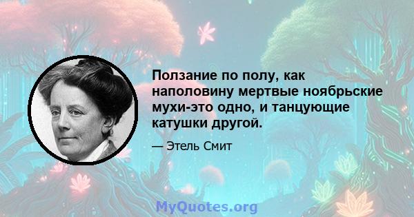 Ползание по полу, как наполовину мертвые ноябрьские мухи-это одно, и танцующие катушки другой.