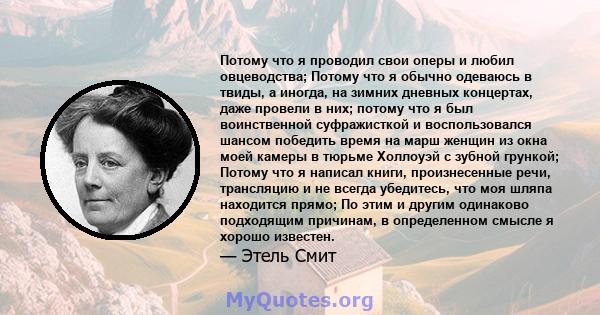 Потому что я проводил свои оперы и любил овцеводства; Потому что я обычно одеваюсь в твиды, а иногда, на зимних дневных концертах, даже провели в них; потому что я был воинственной суфражисткой и воспользовался шансом