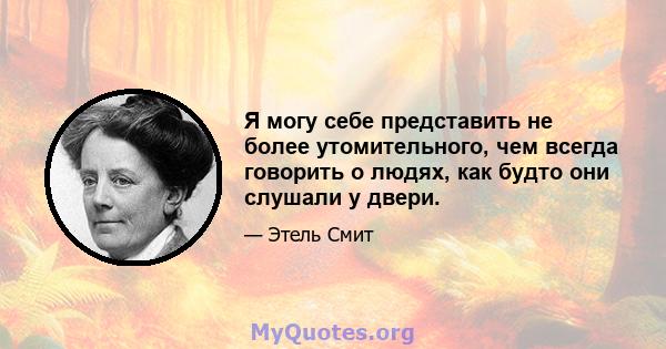 Я могу себе представить не более утомительного, чем всегда говорить о людях, как будто они слушали у двери.