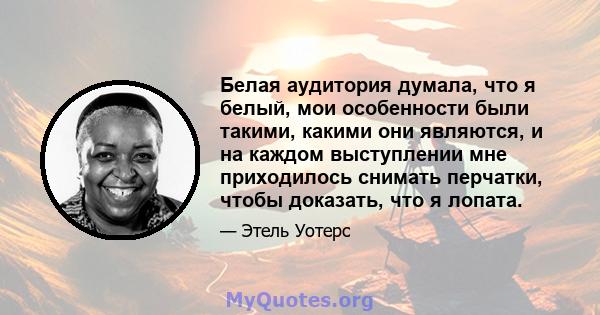 Белая аудитория думала, что я белый, мои особенности были такими, какими они являются, и на каждом выступлении мне приходилось снимать перчатки, чтобы доказать, что я лопата.