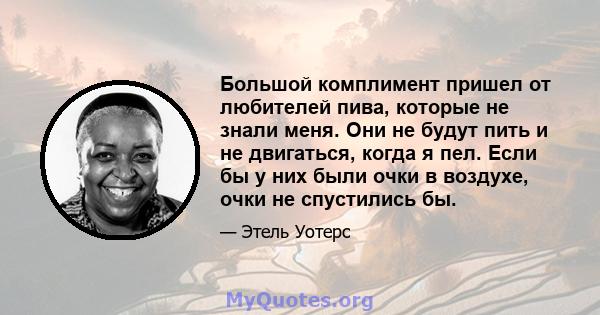 Большой комплимент пришел от любителей пива, которые не знали меня. Они не будут пить и не двигаться, когда я пел. Если бы у них были очки в воздухе, очки не спустились бы.