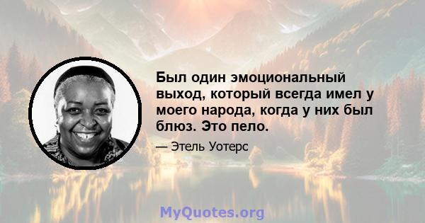 Был один эмоциональный выход, который всегда имел у моего народа, когда у них был блюз. Это пело.