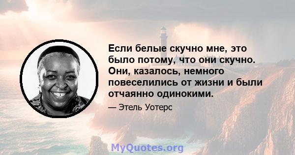 Если белые скучно мне, это было потому, что они скучно. Они, казалось, немного повеселились от жизни и были отчаянно одинокими.