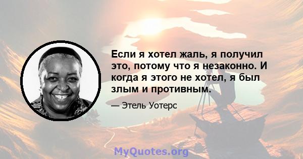 Если я хотел жаль, я получил это, потому что я незаконно. И когда я этого не хотел, я был злым и противным.