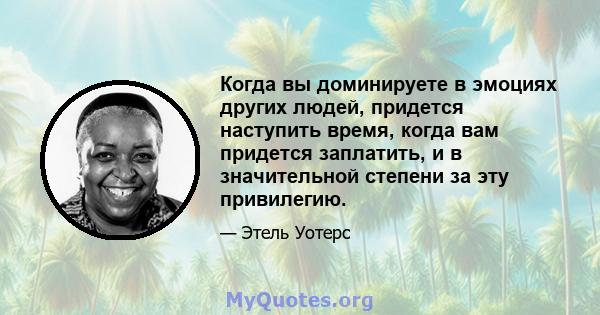 Когда вы доминируете в эмоциях других людей, придется наступить время, когда вам придется заплатить, и в значительной степени за эту привилегию.