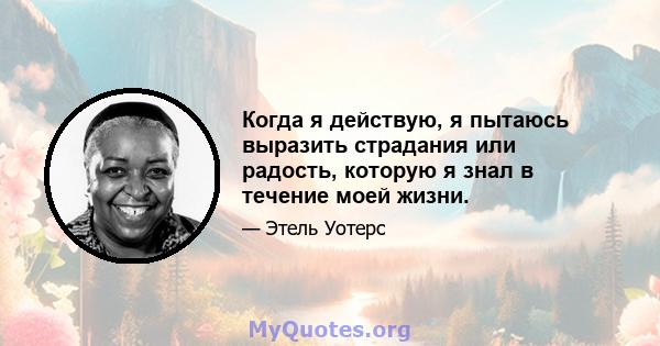 Когда я действую, я пытаюсь выразить страдания или радость, которую я знал в течение моей жизни.