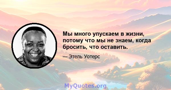 Мы много упускаем в жизни, потому что мы не знаем, когда бросить, что оставить.