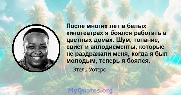 После многих лет в белых кинотеатрах я боялся работать в цветных домах. Шум, топание, свист и аплодисменты, которые не раздражали меня, когда я был молодым, теперь я боялся.