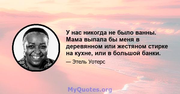 У нас никогда не было ванны. Мама выпала бы меня в деревянном или жестяном стирке на кухне, или в большой банки.