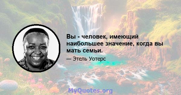 Вы - человек, имеющий наибольшее значение, когда вы мать семьи.