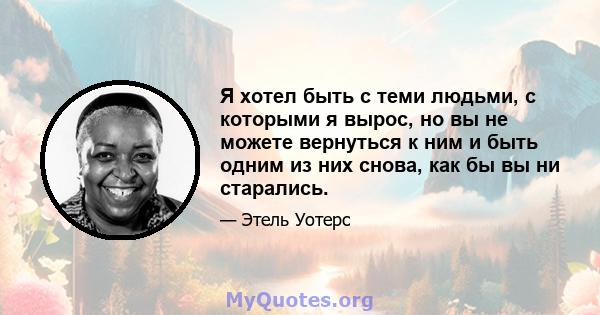 Я хотел быть с теми людьми, с которыми я вырос, но вы не можете вернуться к ним и быть одним из них снова, как бы вы ни старались.