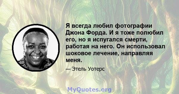 Я всегда любил фотографии Джона Форда. И я тоже полюбил его, но я испугался смерти, работая на него. Он использовал шоковое лечение, направляя меня.