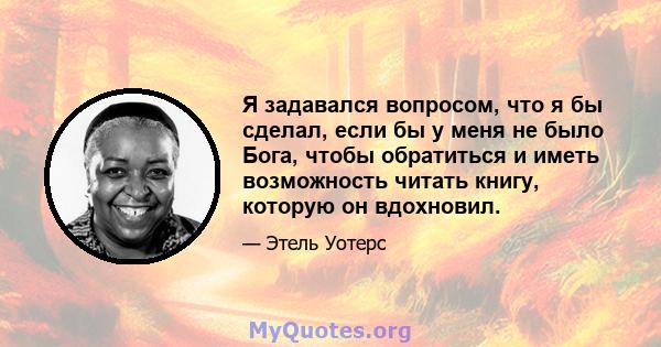 Я задавался вопросом, что я бы сделал, если бы у меня не было Бога, чтобы обратиться и иметь возможность читать книгу, которую он вдохновил.