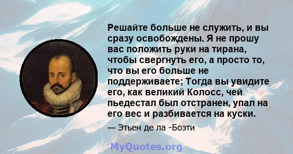 Решайте больше не служить, и вы сразу освобождены. Я не прошу вас положить руки на тирана, чтобы свергнуть его, а просто то, что вы его больше не поддерживаете; Тогда вы увидите его, как великий Колосс, чей пьедестал