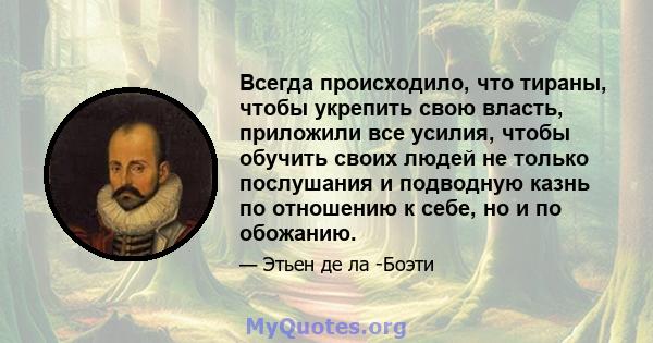 Всегда происходило, что тираны, чтобы укрепить свою власть, приложили все усилия, чтобы обучить своих людей не только послушания и подводную казнь по отношению к себе, но и по обожанию.