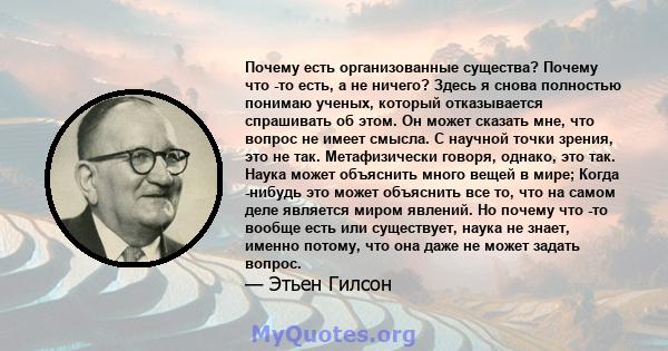 Почему есть организованные существа? Почему что -то есть, а не ничего? Здесь я снова полностью понимаю ученых, который отказывается спрашивать об этом. Он может сказать мне, что вопрос не имеет смысла. С научной точки