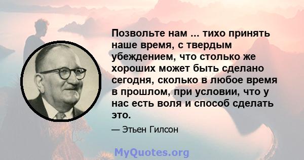 Позвольте нам ... тихо принять наше время, с твердым убеждением, что столько же хороших может быть сделано сегодня, сколько в любое время в прошлом, при условии, что у нас есть воля и способ сделать это.