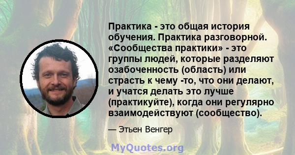 Практика - это общая история обучения. Практика разговорной. «Сообщества практики» - это группы людей, которые разделяют озабоченность (область) или страсть к чему -то, что они делают, и учатся делать это лучше