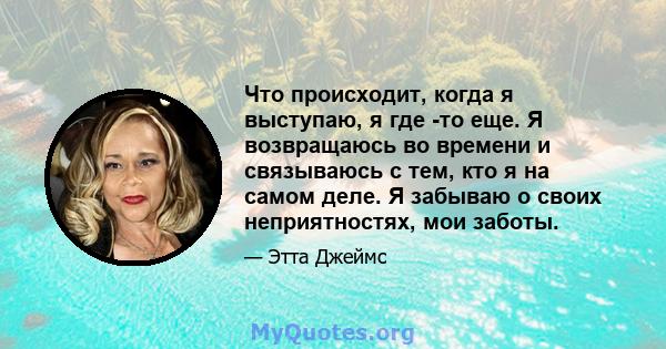 Что происходит, когда я выступаю, я где -то еще. Я возвращаюсь во времени и связываюсь с тем, кто я на самом деле. Я забываю о своих неприятностях, мои заботы.