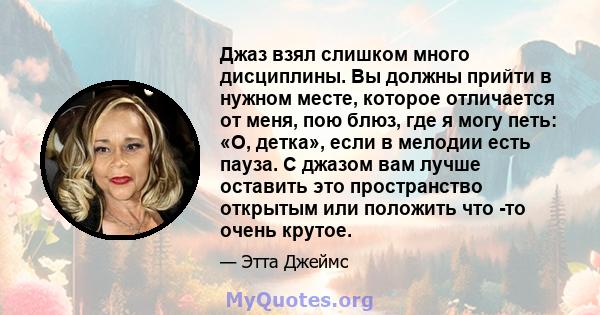 Джаз взял слишком много дисциплины. Вы должны прийти в нужном месте, которое отличается от меня, пою блюз, где я могу петь: «О, детка», если в мелодии есть пауза. С джазом вам лучше оставить это пространство открытым