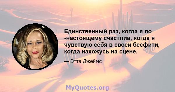 Единственный раз, когда я по -настоящему счастлив, когда я чувствую себя в своей бесфити, когда нахожусь на сцене.