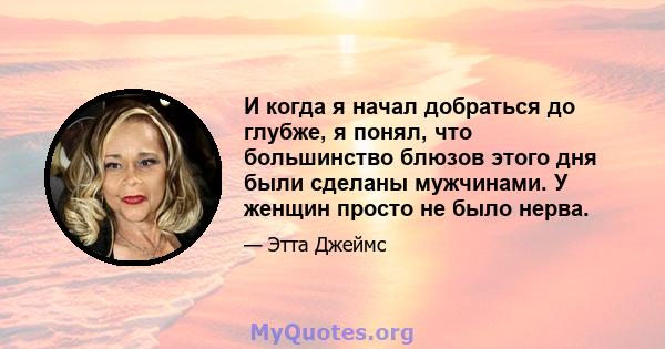 И когда я начал добраться до глубже, я понял, что большинство блюзов этого дня были сделаны мужчинами. У женщин просто не было нерва.