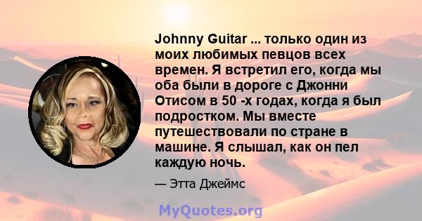 Johnny Guitar ... только один из моих любимых певцов всех времен. Я встретил его, когда мы оба были в дороге с Джонни Отисом в 50 -х годах, когда я был подростком. Мы вместе путешествовали по стране в машине. Я слышал,