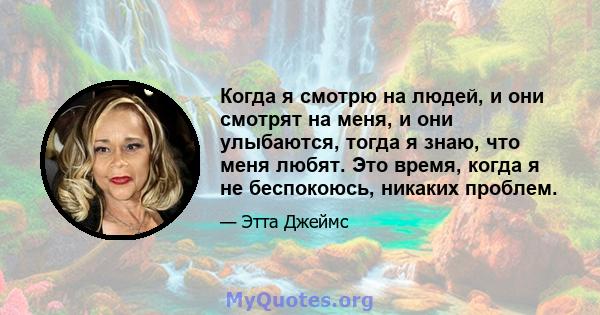 Когда я смотрю на людей, и они смотрят на меня, и они улыбаются, тогда я знаю, что меня любят. Это время, когда я не беспокоюсь, никаких проблем.