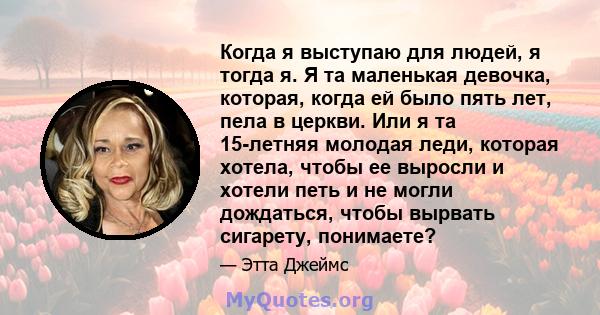 Когда я выступаю для людей, я тогда я. Я та маленькая девочка, которая, когда ей было пять лет, пела в церкви. Или я та 15-летняя молодая леди, которая хотела, чтобы ее выросли и хотели петь и не могли дождаться, чтобы