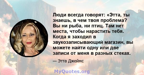 Люди всегда говорят: «Этта, ты знаешь, в чем твоя проблема? Вы ни рыба, ни птиц. Там нет места, чтобы нарастить тебя. Когда я заходил в звукозаписывающий магазин, вы можете найти одну или две записи от меня в разных