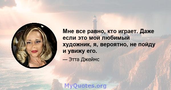 Мне все равно, кто играет. Даже если это мой любимый художник, я, вероятно, не пойду и увижу его.