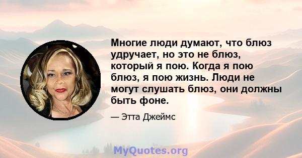 Многие люди думают, что блюз удручает, но это не блюз, который я пою. Когда я пою блюз, я пою жизнь. Люди не могут слушать блюз, они должны быть фоне.