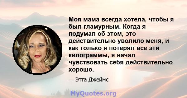 Моя мама всегда хотела, чтобы я был гламурным. Когда я подумал об этом, это действительно уволило меня, и как только я потерял все эти килограммы, я начал чувствовать себя действительно хорошо.