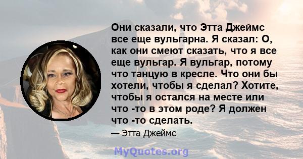 Они сказали, что Этта Джеймс все еще вульгарна. Я сказал: О, как они смеют сказать, что я все еще вульгар. Я вульгар, потому что танцую в кресле. Что они бы хотели, чтобы я сделал? Хотите, чтобы я остался на месте или