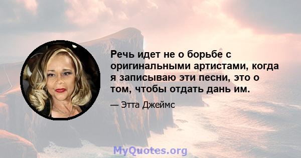 Речь идет не о борьбе с оригинальными артистами, когда я записываю эти песни, это о том, чтобы отдать дань им.