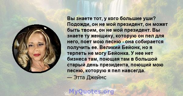 Вы знаете тот, у кого большие уши? Подожди, он не мой президент, он может быть твоим, он не мой президент. Вы знаете ту женщину, которую он пел для него, поет мою песню - она ​​собирается получить ее. Великий Бейонк, но 