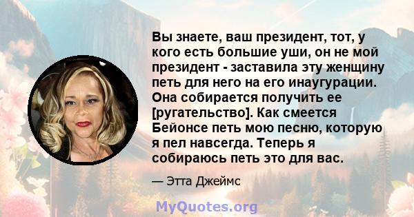 Вы знаете, ваш президент, тот, у кого есть большие уши, он не мой президент - заставила эту женщину петь для него на его инаугурации. Она собирается получить ее [ругательство]. Как смеется Бейонсе петь мою песню,