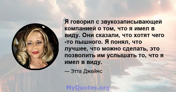 Я говорил с звукозаписывающей компанией о том, что я имел в виду. Они сказали, что хотят чего -то пышного. Я понял, что лучшее, что можно сделать, это позволить им услышать то, что я имел в виду.