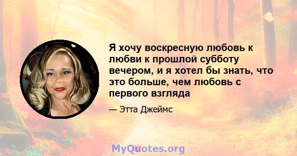 Я хочу воскресную любовь к любви к прошлой субботу вечером, и я хотел бы знать, что это больше, чем любовь с первого взгляда