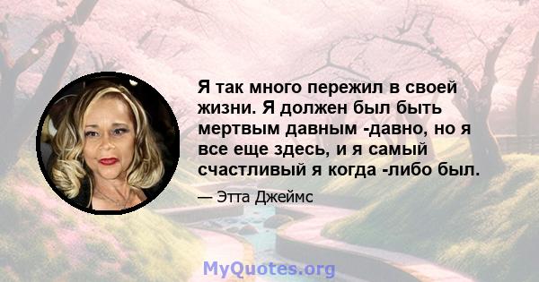 Я так много пережил в своей жизни. Я должен был быть мертвым давным -давно, но я все еще здесь, и я самый счастливый я когда -либо был.