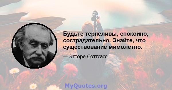 Будьте терпеливы, спокойно, сострадательно. Знайте, что существование мимолетно.