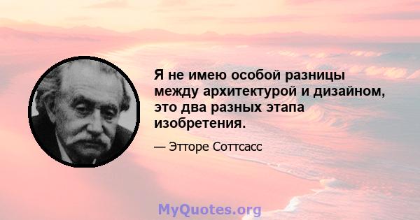 Я не имею особой разницы между архитектурой и дизайном, это два разных этапа изобретения.