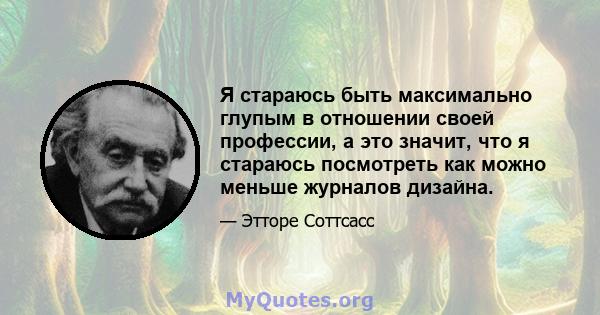 Я стараюсь быть максимально глупым в отношении своей профессии, а это значит, что я стараюсь посмотреть как можно меньше журналов дизайна.