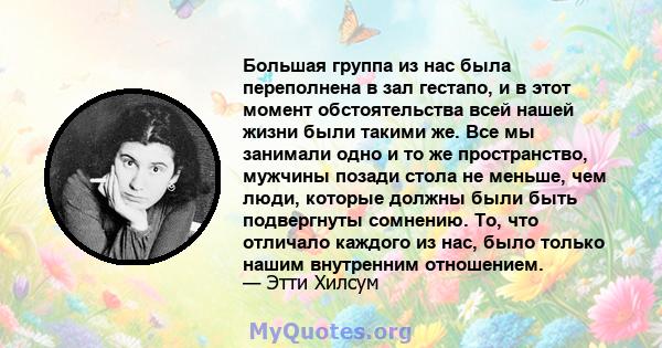 Большая группа из нас была переполнена в зал гестапо, и в этот момент обстоятельства всей нашей жизни были такими же. Все мы занимали одно и то же пространство, мужчины позади стола не меньше, чем люди, которые должны