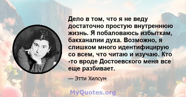 Дело в том, что я не веду достаточно простую внутреннюю жизнь. Я побаловаюсь избыткам, бакханалии духа. Возможно, я слишком много идентифицирую со всем, что читаю и изучаю. Кто -то вроде Достоевского меня все еще