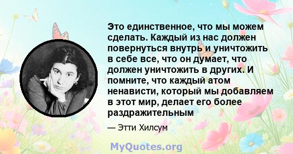 Это единственное, что мы можем сделать. Каждый из нас должен повернуться внутрь и уничтожить в себе все, что он думает, что должен уничтожить в других. И помните, что каждый атом ненависти, который мы добавляем в этот