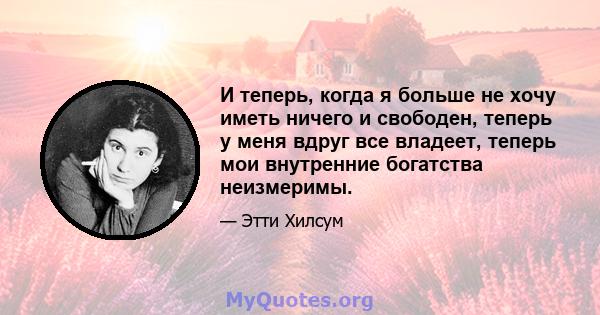 И теперь, когда я больше не хочу иметь ничего и свободен, теперь у меня вдруг все владеет, теперь мои внутренние богатства неизмеримы.